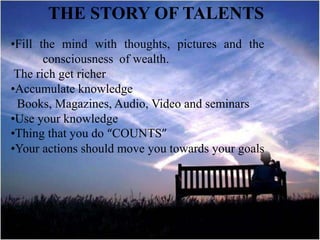 THE STORY OF TALENTS
•Fill the mind with thoughts, pictures and the
consciousness of wealth.
The rich get richer
•Accumulate knowledge
Books, Magazines, Audio, Video and seminars
•Use your knowledge
•Thing that you do “COUNTS”
•Your actions should move you towards your goals
 