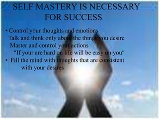 SELF MASTERY IS NECESSARY
FOR SUCCESS
• Control your thoughts and emotions
Talk and think only about the things you desire
Master and control your actions
“If your are hard on life will be easy on you”
• Fill the mind with thoughts that are consistent
with your desires
 
