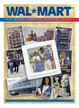 W A L-M A R T                ANNUAL                           REPORT                            2001




                          Food
                          Food                                                          Innovations
                                                                                        Innovations
 Store of the Community
 Store of the Community   page 14
                          page 14                                                           page 11
                                                                                            page 11
 page 4
 page 4




  Culture
  page 5


                                                                                              Retailtainment
                                                                                                      page 7
                                                                              tomers.
                                                                     d Our Cus
                                                                   un
                                                         volves Aro
                                                We Do Re
                                              g
                                    Ever ythin
 International
 International
 page 8
 page 8




                                                          Good Works
                                                          Good Works                         SAM’S Jewelry
                                                             page 12
                                                             page 12                               page 15
 