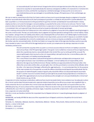 on reasonabledoubt. Such doctrinemust recognize the distinctand separatecharacter of the two actions,the
nature of an acquittal on reasonabledoubt,the vexatious and oppressiveeffects of a reservation or institution of a
separatecivil action,and thatthe injured party is entitled to damages not becausethe act or omission is
punishablebutbecausehe was damaged or injured thereby (Sangco, PhilippineLaw on Torts and Damages, pp.
288-289).
We see no need to amend Article29 of the Civil Codein order to allowa court to grant damages despite a judgment of acquittal
based on reasonabledoubt. What Article29 clearly and expressly provides isa remedy for the plaintiff in casethe defendant has
been acquitted in a criminal prosecution on the ground that his guilthas not been proved beyond reasonabledoubt. It merely
emphasizes that a civil action for damages is not precluded by an acquittal for the same criminal actor omission.The Civil Code
provision does not state that the remedy can be availed of only in a separatecivil action.Aseparatecivil casemay be filed but there
is no statement that such separatefilingis theonly and exclusivepermissiblemode of recovering damages.
There is nothing contrary to the Civil Codeprovision in the rendition of a judgment of acquittal and a judgment awardingdamages in
the same criminal action.The two can stand sideby side.A judgment of acquittal operates to extinguish the criminal liability.Itdoes
not, however, extinguish the civil liability unless thereis clear showingthatthe act from which civil liability mightarisedid notexist.
A different conclusion would beattributingto the Civil Codea trivial requirement, a provision which imposes an uncalled fo r burden
before one who has already been the victimof a condemnable, yet non-criminal,actmay be accorded the justicewhich he seeks.
We further note the rationalebehind Art. 29 of the Civil Codein arrivingatthe intent of the legislator thatthey could not possibly
have intended to make it more difficultfor the aggrieved party to recover justcompensation by makinga separatecivil action
mandatory and exclusive:
The old rule that the acquittal of the accused in a criminal casealso releases himfromcivil liability is oneof the
most serious flaws in the Philippinelegal system. Ithas given riseto numberless instances of miscarriageof justice,
where the acquittal was dueto a reasonabledoubtin the mind of the court as to the guiltof the accused.The
reasoningfollowed is thatinasmuch as the civil responsibility is derived fromthe the criminal offense,when the
latter is not proved, civil liability cannotbe demanded.
This is one of those cases where confused thinkingleads to unfortunate and deplorableconsequences.Such
reasoningfailsto drawa clear lineof demarcation between criminal liability and civil responsibility,and to
determine the logical resultof the distinction.Thetwo liabilities areseparateand distinctfromeach other. One
affects the social order and the other, privaterights. One is for the punishment or correction of the offender while
the other is for reparation of damages suffered by the aggrieved party... it is justand proper that, for the purposes
of the imprisonment of or fineupon the accused,the offense should be proved beyond reasonabledoubt. But for
the purpose of indemnifyingthe complainingparty,why should the offense also beproved beyond reasonable
doubt? Is not the invasion or violation of every privateright to be proved only by preponderance of evidence? Is
the right of the aggrieved person any less privatebecausethe wrongful actis also punishableby the criminal law?
(Code Commission,pp. 45-46).
A separatecivil action may bewarranted where additional facts haveto be established or more evidence must be adduced or where
the criminal casehas been fully terminated and a separatecomplaintwould be justas efficaciousor even more expedient than a
timely remand to the trial courtwhere the criminal action was decided for further hearings on the civil aspects of the case.The
offended party may, of course,choose to filea separateaction.These do not existin this case.Consideringmoreover the delays
suffered by the casein the trial,appellate,and review stages,it would be unjustto the complainants in thiscaseto require atthis
time a separate civil action to be filed.
With this in mind, we therefore hold that the respondent Court of Appeals did not err in awardingdamages despite a judgment of
acquittal.
WHEREFORE, we hereby AFFIRM the decision of the respondent Court of Appeals and dismiss thepetition for lack of merit.
SO ORDERED.
Fernando, C.J., Teehankee, Makasiar, Guerrero, Abad Santos, Melencio- Herrera, Plana,Escolin, Relova and De la Fuente, JJ., concur.
Aquino, J., concur in the result.
De Castro, J., took no part.
Concepcion, Jr. J., is on leave.
 