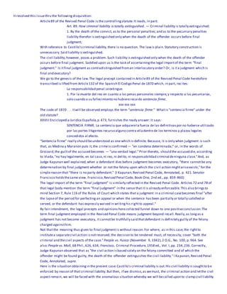 It resolved this issuethru the followingdisquisition:
Article89 of the Revised Penal Code is the controllingstatute.It reads, in part:
Art. 89. How criminal liability is totally extinguished. — Criminal liability is totally extinguished:
1. By the death of the convict, as to the personal penalties;and as to the pecuniary penalties
liability therefor is extinguished only when the death of the offender occurs before final
judgment;
With reference to Castillo'scriminal liability,there is no question. The lawis plain.Statutory construction is
unnecessary.Said liability is extinguished.
The civil liability,however, poses a problem. Such liability is extinguished only when the death of the offender
occurs before final judgment. Saddled upon us is the task of ascertainingthe legal importof the term "final
judgment." Is itfinal judgment as contradistinguished froman interlocutory order? Or, is ita judgment which is
final and executory?
We go to the genesis of the law.The legal precept contained in Article89 of the Revised Penal Code heretofore
transcribed is lifted from Article132 of the Spanish El Codigo Penal de 1870 which, in part, recites:
La responsabilidad penal seextingue.
1. Por la muerte del reo en cuanto a las penas personales siempre,y respecto a las pecuniarias,
solo cuando a su fallecimiento no hubiere recaido sentencia firme.
xxx xxx xxx
The code of 1870 . . . itwill be observed employs the term "sentencia firme." Whatis "sentencia firme" under the
old statute?
XXVIII Enciclopedia Juridica Española,p.473, furnishes the ready answer: It says:
SENTENCIA FIRME. La sentencia que adquierela fuerza de las definitivaspor no haberse utilizado
por las partes litigantes recurso alguno contra elladentro de los terminos y plazos legales
concedidos al efecto.
"Sentencia firme" really should beunderstood as one which is definite. Because, it is only when judgment is such
that, as Medina y Maranon puts it,the crimeis confirmed — "en condena determinada;" or, in the words of
Groizard,the guiltof the accused becomes — "una verdad legal."Prior thereto, should the accused die, according
to Viada,"no hay legalmente, en tal caso,ni reo, ni delito, ni responsabilidad criminal deninguna clase."And, as
Judge Kapunan well explained,when a defendant dies before judgment becomes executory, "there cannot be any
determination by final judgment whether or not the felony upon which the civil action mightariseexists,"for the
simplereason that "there is no party defendant." (I Kapunan,Revised Penal Code, Annotated, p. 421.Senator
Francisco holdsthesame view. Francisco,Revised Penal Code, Book One, 2nd ed., pp. 859-860)
The legal import of the term "final judgment" is similarly reflected in the Revised Penal Code. Articles 72 and 78 of
that legal body mention the term "final judgment" in the sense that it is already enforceable.This also bringsto
mind Section 7, Rule 116 of the Rules of Court which states that a judgment in a criminal casebecomes final "after
the lapseof the period for perfecting an appeal or when the sentence has been partially or totally satisfied or
served, or the defendant has expressly waived in writinghis rightto appeal."
By fair intendment, the legal precepts and opinions herecollected funnel down to one positiveconclusion:The
term final judgment employed in the Revised Penal Code means judgment beyond recall.Really,as longas a
judgment has not become executory, it cannotbe truthfully said thatdefendant is definitely guilty of the felony
charged againsthim.
Not that the meaning thus given to final judgment is without reason.For where, as in this case,the rightto
institutea separatecivil action isnotreserved, the decision to be rendered must, of necessity, cover "both the
criminal and thecivil aspects of the case." People vs. Yusico (November 9, 1942),2 O.G., No. 100, p. 964. See
also:People vs. Moll, 68 Phil.,626, 634; Francisco, Criminal Procedure,1958 ed., Vol. I,pp. 234,236. Correctly,
Judge Kapunan observed that as "the civil action isbased solely on the felony committed and of which the
offender might be found guilty, the death of the offender extinguishes the civil liability."I Ka punan,Revised Penal
Code, Annotated, supra.
Here is the situation obtainingin the present case:Castillo's criminal liability is out.His civil liability is soughtto be
enforced by reason of that criminal liability.But then, if we dismiss,as wemust, the criminal action and letthe civil
aspectremain, we will be faced with the anomalous situation whereby we will becalled upon to clamp civil liability
 