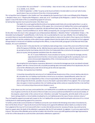 in a casewhere the sourcethereof — criminal liability — does not exist. And, as was well stated in Bautista, et
al. vs. Estrella, et al., CA-G.R.
No. 19226-R, September 1, 1958, "no party can be found and held criminally liablein a civil suit,"which solely
would remain if we are to divorceitfrom the criminal proceeding."
This rulingof the Court of Appeals in the Castillo case3 was adopted by the Supreme Court in the cases ofPeopleof the Philippines
v. Bonifacio Alison, et al., 4 People of the Philippines v. Jaime Jose, et al. 5 and People of the Philippines v. Satorre 6 by dismissingthe
appeal in view of the death of the accused pending appeal of said cases.
As held by then Supreme Court JusticeFernando in the Alison case:
The death of accused-appellantBonifacio Alison havingbeen established,and consideringthatthere is as yet no
final judgment in view of the pendency of the appeal, the criminal and civil liability of the said accused-appellant
Alison was extinguished by his death (Art. 89,Revised Penal Code; Reyes' Criminal Law,1971 Rev. Ed., p. 717, citing
People v. Castillo and Ofemia C.A., 56 O.G. 4045);consequently, the caseagainsthimshould bedismissed.
On the other hand, this Court in the subsequent cases of Buenaventura Belamala v. Marcelino Polinar 7 andLamberto Torrijos v. The
Honorable Court of Appeals 8 ruled differently. In the former, the issuedecided by this court was:Whether the civil liability of one
accused of physical injuries who died before final judgment is extinguished by his demiseto the extent of barringany claim therefore
againsthis estate.It was the contention of the administrator-appellanttherein that the death of the accused prior to final judgment
extinguished all criminal and civil liabilities resultingfromthe offense, in view of Article89, paragraph 1 of the Revised Penal Code.
However, this court ruled therein:
We see no merit in the plea that the civil liability has been extinguished, in view of the provisionsof the Civil Code
of the Philippines of 1950 (Rep. Act No. 386) that became operative eighteen years after the revised Penal Code.
As pointed out by the Court below, Article33 of the Civil Codeestablishes a civil action for damages on accountof
physical injuries,entirely separate and distinct from the criminal action.
Art. 33. In cases of defamation, fraud,and physical injuries,a civil action for damages,entirely
separateand distinctfromthe criminal action,may be brought by the injured party. Such civil
action shall proceed independently of the criminal prosecution,and shall requireonly a
preponderance of evidence.
Assumingthat for lack of express reservation,Belamala's civil action for damages was to be considered instituted
together with the criminal action still,sinceboth proceedings were terminated without final adjudication,the civil
action of the offended party under Article 33 may yet be enforced separately.
In Torrijos, the Supreme Court held that:
xxx xxx xxx
It should be stressed that the extinction of civil liability follows theextinction of the criminal liability under Article
89, only when the civil liability arises fromthe criminal actas its only basis. Stated differently, where the civil
liability does not existindependently of the criminal responsibility,the extinction of the latter by death, ipso
facto extinguishes the former, provided, of course, that death supervenes before final judgment. The said principle
does not apply in instantcasewherein the civil liability springs neither solely nor originally fromthe crime itself but
from a civil contractof purchaseand sale.(Emphasis ours)
xxx xxx xxx
In the above case,the court was convinced that the civil liability of the accused who was charged with estafa could likewise
trace its genesis to Articles 19,20 and 21 of the Civil Codesincesaid accused had swindled thefirstand second vendees of
the property subjectmatter of the contract of sale. Ittherefore concluded: "Consequently, whilethe death of the accused
herein extinguished his criminal liability includingfine,his civil liability based on the laws of human relations remains."
Thus itallowed the appeal to proceed with respect to the civil liability of the accused,notwithstandingthe extinction of his criminal
liability dueto his death pending appeal of his conviction.
To further justify its decision to allowthecivil liability to survive,the court relied on the following ratiocination:SinceSection 21,
Rule 3 of the Rules of Court 9 requires the dismissal of all money claims againstthe defendant whose death occurred prior to the
final judgment of the Court of FirstInstance(CFI),then it can be inferred that actions for recovery of money may continue to be
heard on appeal,when the death of the defendant supervenes after the CFI had rendered its judgment. In such case, explained this
tribunal,"the name of the offended party shall beincluded in the titleof the caseas plaintiff-appelleeand the legal representative
or the heirs of the deceased-accused should be substituted as defendants-appellants."
 