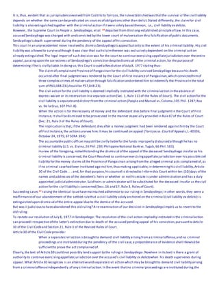 It is,thus, evident that as jurisprudenceevolved from Castillo to Torrijos,the ruleestablished was thatthe survival of the civil liability
depends on whether the same can be predicated on sources of obligations other than delict.Stated differently, the claimfor civil
liability is also extinguished together with the criminal action if itwere solely based thereon, i.e., civil liability ex delicto.
However, the Supreme Court in People v. Sendaydiego, et al. 10 departed from this long-established principleof law.In this case,
accused Sendaydiego was charged with and convicted by the lower court of malversation thru falsification of public documents.
Sendaydiego's death supervened duringthe pendency of the appeal of his conviction.
This court in an unprecedented move resolved to dismissSendaydiego's appeal butonly to the extent of his criminal liability.His civil
liability was allowed to survivealthough itwas clear that such claimthereon was exclusively dependent on the criminal action
already extinguished.The legal importof such decision was for the court to continue exercisingappellatejurisdiction over the entire
appeal,passingupon the correctness of Sendaydiego's conviction despitedismissal of the criminal action,for the purpose of
determining if he is civilly liable.In doingso, this Court issued a Resolution of July 8, 1977 statingthus:
The claimof complainantProvinceof Pangasinan for the civil liability survived Sendaydiego becausehis death
occurred after final judgmentwas rendered by the Court of FirstInstanceof Pangasinan,which convicted himof
three complex crimes of malversation through falsification and ordered him to indemnify the Provincein the total
sum of P61,048.23 (should be P57,048.23).
The civil action for the civil liability is deemed impliedly instituted with the criminal action in theabsence of
express waiver or its reservation in a separate action (Sec. 1, Rule 111 of the Rules of Court). The civil action for the
civil liability isseparateand distinctfromthe criminal action (Peopleand Manuel vs. Coloma,105 Phil.1287;Roa
vs. De la Cruz, 107 Phil.8).
When the action is for the recovery of money and the defendant dies before final judgment in the Court of First
Instance,it shall bedismissed to be prosecuted in the manner especially provided in Rule87 of the Rules of Court
(Sec. 21, Rule 3 of the Rules of Court).
The implication isthat,if the defendant dies after a money judgment had been rendered againsthimby the Court
of FirstInstance,the action survives him.Itmay be continued on appeal (Torrijos vs.Courtof Appeals,L-40336,
October 24, 1975; 67 SCRA 394).
The accountablepublic officer may still becivilly liablefor the funds improperly disbursed although hehas no
criminal liability (U.S. vs. Elvina,24 Phil.230;PhilippineNational Bank vs.Tugab, 66 Phil.583).
In view of the foregoing, notwithstandingthe dismissal of the appeal of the deceased Sendaydiego insofar as his
criminal liability is concerned,the Court Resolved to continueexercisingappellatejurisdiction over his possiblecivil
liability for the money claims of the Provinceof Pangasinan arisingfromthe alleged criminal acts complained of,as
if no criminal casehad been instituted againsthim,thus making applicable,in determininghis civil liability,Article
30 of the Civil Code. . . and, for that purpose, his counsel is directed to i nformthis Court within ten (10) days of the
names and addresses of the decedent's heirs or whether or not his estate is under administration and has a duly
appointed judicial administrator.Said heirs or administrator will besubstituted for the deceased insofar as thecivil
action for the civil liability is concerned (Secs.16 and 17, Rule 3, Rules of Court).
Succeeding cases 11 raisingthe identical issuehavemaintained adherence to our rulingin Sendaydiego; in other words,they were a
reaffirmanceof our abandonment of the settled rulethat a civil liability solely anchored on the criminal (civil liability ex delicto) is
extinguished upon dismissal of the entire appeal due to the demise of the accused.
But was itjudicious to haveabandoned this old ruling? A re-examination of our decision in Sendaydiego impels us to revert to the
old ruling.
To restate our resolution of July 8, 1977 in Sendaydiego: The resolution of the civil action impliedly instituted in the criminal action
can proceed irrespectiveof the latter's extinction due to death of the accused pendingappeal of his conviction,pursuantto Article
30 of the Civil Codeand Section 21, Rule 3 of the Revised Rules of Court.
Article30 of the Civil Codeprovides:
When a separatecivil action isbroughtto demand civil liability arisingfroma criminal offense,and no criminal
proceedings are instituted duringthe pendency of the civil case,a preponderance of evidence shall likewisebe
sufficientto prove the act complained of.
Clearly,the text of Article30 could not possibly lend supportto the rulingin Sendaydiego. Nowhere in its text is there a grant of
authority to continue exercisingappellatejurisdiction over the accused's civil liability ex delictowhen his death supervenes during
appeal.What Article30 recognizes is an alternativeand separatecivil action which may be brought to demand civil liability arising
from a criminal offenseindependently of any criminal action.In the event that no criminal proceedings areinstituted during the
 