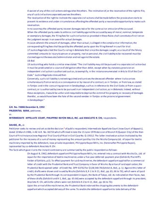 A waiver of any of the civil actions extinguishes theothers. The institution of,or the reservation of the rightto file,
any of said civil actionsseparately waives theothers.
The reservation of the right to institute the separatecivil actionsshall bemade before the prosecution starts to
present its evidence and under circumstances affordingthe offended party a reasonableopportunity to make such
reservation.
In no casemay the offended party recover damages twice for the same actor omission of the accused.
When the offended party seeks to enforce civil liability againstthe accused by way of moral,nominal,temperate
or exemplary damages,the filingfees for such civil action as provided in these Rules shall constitutea firstl ien on
the judgment except in an award for actual damages.
In cases wherein the amount of damages, other than actual,is alleged in the complaintor information,the
correspondingfilingfees shall bepaid by the offended party upon the filingthereof in court for trial.
17 JusticeRegalado cited the Court's rulingin Belamala that sincethe damages sought, as a resultof the felony
committed amounts to injury to person or property, real or personal,the civil liability to be recovered must be
claimed againsttheexecutor/administrator and not againstthe estate.
18 Ibid.
19 JusticeVitug who holds a similar viewstated: "The civil liability may still bepursued in a separatecivil action but
it must be predicated on a sourceof obligation other than delict, except when by statutory provision an
independent civil action isauthorized such as,to exemplify, in the instanceenumerated in Article 33 of the Civil
Code." JusticeRegalado stressed that:
Conversely, such civil liability is notextinguished and survives the deceased offender where it also arises
simultaneously fromor exists as a consequence or by reason of a contract, as in Torrijos; or from law,as stated
in Torrijos and in the concurringopinion in Sendaydiego,such as in reference to the Civil Code; or from a quasi-
contract; or is authorized by law to be pursued in an independent civil action,as in Belamala.Indeed, without
these exceptions, itwould be unfair and inequitableto deprive the victimof his property or recovery of damages
therefor, as would have been the fate of the second vendee in Torrijos or the provincial government
in Sendaydiego."
G.R. No. 74886 December 8, 1992
PRUDENTIAL BANK, petitioner,
vs.
INTERMEDIATE APPELLATE COURT, PHILIPPINE RAYON MILLS, INC. and ANACLETO R. CHI, respondents.
DAVIDE, JR., J.:
Petitioner seeks to review and set asidethe decision 1 of public respondent; Intermediate Appellate Court (now Court of Appeals),
dated 10 March 1986, in AC-G.R. No. 66733 which affirmed in toto the 15 June 1978 decision of Branch 9 (Quezon City) of the then
Court of FirstInstance(now Regional Trial Court) of Rizal in Civil CaseNo. Q-19312.The latter involved an action instituted by the
petitioner for the recovery of a sum of money representing the amount paid by itto the Nissho Company Ltd. of Japan for textile
machinery imported by the defendant, now privaterespondent, PhilippineRayon Mills,Inc.(hereinafter PhilippineRayon),
represented by co-defendant Anacleto R. Chi.
The facts which gave riseto the instant controversy are summarized by the public respondent as follows:
On August 8, 1962,defendant-appellantPhilippineRayon Mills,Inc.entered into a contractwith Nissho Co., Ltd. of
Japan for the importation of textile machineries under a five-year deferred payment plan (ExhibitB, Plaintiff's
Folder of Exhibits,p 2). To effect payment for said machineries,the defendant-appellantapplied for a commercial
letter of credit with the Prudential Bank and Trust Company in favor of Nissho.By virtue of said appli cation,the
Prudential Bank opened Letter of Credit No. DPP-63762 for $128,548.78 (ExhibitA, Ibid., p. 1). Againstthis letter of
credit, drafts were drawn and issued by Nissho (Exhibits X,X-1 to X-11, Ibid., pp. 65, 66 to 76), which were all paid
by the Prudential Bank through its correspondentin Japan, the Bank of Tokyo, Ltd. As indicated on their faces, two
of these drafts (ExhibitX and X-1, Ibid., pp. 65-66) were accepted by the defendant-appellantthrough its president,
Anacleto R. Chi,whilethe others were not (Exhibits X-2 to X-11, Ibid., pp. 66 to 76).
Upon the arrival of the machineries,the Prudential Bank indorsed the shippingdocuments to the defendant-
appellantwhich accepted delivery of the same. To enable the defendant-appellantto take delivery of the
 