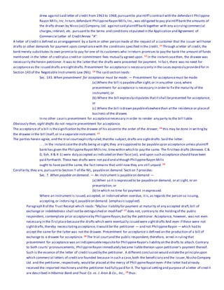 drew againstsaid letter of credit from 1963 to 1968,pursuantto plaintiff'scontractwith the defendant Philippine
Rayon Mills,Inc.In turn,defendant PhilippineRayon Mills,Inc.,was obligated to pay plaintiff bank the amounts of
the drafts drawn by Nisso (sic) Company, Ltd. againstsaid plaintiff bank together with any accruingcommercial
charges,interest, etc. pursuantto the terms and conditions stipulated in the Application and Agreement of
Commercial Letter of CreditAnnex "A".
A letter of creditis defined as an engagement by a bank or other person made at the request of a customer that the issuer will honor
drafts or other demands for payment upon compliancewith the conditions specified in the credit. 11 Through a letter of credit, the
bank merely substitutes its own promise to pay for one of its customers who in return promises to pay the bank the amount of funds
mentioned in the letter of creditplus creditor commitment fees mutually agreed upon. 12 In the instantcasethen, the drawee was
necessarily theherein petitioner. It was to the latter that the drafts were presented for payment. In fact, there was no need for
acceptanceas the issued drafts aresightdrafts.Presentment for acceptance is necessary only in the cases expressly provided for in
Section 143 of the Negotiable Instruments Law (NIL). 13 The said section reads:
Sec. 143.When presentment for acceptance must be made. — Presentment for acceptancemust be made:
(a) Where the bill is payableafter sight,or in any other case,where
presentment for acceptance is necessary in order to fix the maturity of the
instrument; or
(b) Where the bill expressly stipulates thatitshall bepresented for acceptance;
or
(c) Where the bill isdrawn payableelsewherethan at the residence or placeof
business of the drawee.
In no other caseis presentment for acceptancenecessary in order to render any party to the bill liable.
Obviously then, sight drafts do not require presentment for acceptance.
The acceptance of a bill is thesignification by the drawee of his assentto the order of the drawer; 14 this may be done in writingby
the drawee in the bill itself,or in a separateinstrument. 15
The parties herein agree, and the trial courtexplicitly ruled,thatthe subject,drafts are sightdrafts.Said the latter:
. . . In the instantcasethe drafts being at sight,they aresupposed to be payableupon acceptance unless plaintiff
bank has given the PhilippineRayon Mills Inc.timewithin which to pay the same. The firsttwo drafts (Annexes C &
D, Exh. X & X-1) were duly accepted as indicated on their face (sic), and upon such acceptance should have been
paid forthwith. These two drafts were not paid and although PhilippineRayon Mills
ought to have paid the same, the fact remains that until now they are still unpaid. 16
Corollarily,they are, pursuantto Section 7 of the NIL, payableon demand. Secti on 7 provides:
Sec. 7. When payable on demand. — An instrument is payableon demand —
(a) When so it is expressed to be payableon demand, or at sight, or on
presentation; or
(b) In which no time for payment in expressed.
Where an instrument is issued,accepted, or indorsed when overdue, itis,as regards the person so issuing,
accepting,or indorsingit,payableon demand. (emphasis supplied)
Paragraph 8 of the Trust Receipt which reads:"My/our liability for payment at maturity of any accepted draft,bill of
exchange or indebtedness shall notbe extinguished or modified" 17 does not, contrary to the holdingof the public
respondent, contemplate prior acceptanceby PhilippineRayon,but by the petitioner. Acceptance, however, was not even
necessary in the firstplacebecausethe drafts which were eventually issued were sightdrafts And even if these were not
sightdrafts,thereby necessitatingacceptance,itwould be the petitioner — and not PhilippineRayon — which had to
accept the same for the latter was not the drawee. Presentment for acceptanceis defined an the production of a bill of
exchange to a drawee for acceptance. 18 The trial courtand the public respondent, therefore, erred in rulingthat
presentment for acceptance was an indispensablerequisitefor PhilippineRayon's liability on the drafts to attach.Contrary
to both courts' pronouncements, PhilippineRayon immediately became liablethereon upon petitioner's payment thereof.
Such is the essence of the letter of creditissued by the petitioner. A different conclusion would violatethe principleupon
which commercial letters of creditare founded because in such a case,both the beneficiary and the issuer,Nissho Company
Ltd. and the petitioner, respectively, would be placed at the mercy of Phili ppineRayon even if the latter had already
received the imported machinery and the petitioner had fully paid for it. The typical settingand purpose of a letter of credit
are described in Hibernia Bank and Trust Co. vs. J. Aron & Co., Inc., 19 thus:
 