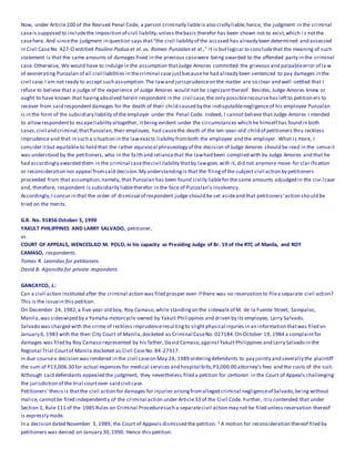 Now, under Article100 of the Revised Penal Code, a person criminally liableis also civilly liable,hence, the judgment in the criminal
caseis supposed to includethe imposition of civil liability,unless thebasis therefor has been shown not to exist,which i s notthe
casehere. And sincethe judgment in question says that"the civil liability of the accused has already been determined and assessed
in Civil CaseNo. 427-O entitled Paulino Padua et al. vs. Romeo Punzalan et al.," it is butlogical to concludethat the meaning of such
statement is that the same amounts of damages fixed in the previous casewere being awarded to the offended party in the criminal
case.Otherwise, We would have to indulge in the assumption thatJudge Amores committed the grievous and palpableerror of la w
of exonerating Punzalan of all civil liabilities in thecriminal casejustbecausehe had already been sentenced to pay damages in the
civil case.I am not ready to accept such assumption.The lawand jurisprudenceon the matter are so clear and well -settled that I
refuse to believe that a judge of the experience of Judge Amores would not be cognizantthereof. Besides,Judge Amores knew or
ought to have known that havingabsolved herein respondent in the civil case,the only possiblerecoursehas leftto petitioners to
recover from said respondentdamages for the death of their child caused by the indisputablenegligenceof his employee Punzalan
is in the form of the subsidiary liability of the employer under the Penal Code. Indeed, I cannot believe that Judge Amores i ntended
to allowrespondentto escapeliability altogether, itbeing evident under the circumstances which he himself has found in both
cases,civil and criminal,thatPunzalan,their employee, had causethe death of the ten-year-old child of petitioners thru reckless
imprudence and that in such a situation in the lawexacts liability fromboth the employee and the employer. What is more, I
consider itbut equitable to hold that the rather equivocal phraseology of the decision of Judge Amores should be read in the senseit
was understood by the petitioners, who in the faith and reliancethat the lawhad been complied with by Judge Amores and that he
had accordingly awarded them in the criminal casethecivil liability thatby lawgoes with it, did not anymore move for clar ification
or reconsideration nor appeal fromsaid decision.My understandingis that the filingof the subject civil action by petitioners
proceeded from that assumption,namely, that Punzalan has been found civilly liablefor the same amounts adjudged in the civi l case
and, therefore, respondent is subsidiarily liabletherefor in the face of Punzalan's insolvency.
Accordingly,I concur in that the order of dismissal of respondent judge should be set asideand that petitioners' action should be
tried on the merits.
G.R. No. 91856 October 5, 1990
YAKULT PHILIPPINES AND LARRY SALVADO, petitioner,
vs.
COURT OF APPEALS, WENCESLAO M. POLO, in his capacity as Presiding Judge of Br. 19 of the RTC of Manila, and ROY
CAMASO, respondents.
Tomas R. Leonidas for petitioners.
David B. Agoncillo for private respondent.
GANCAYCO, J.:
Can a civil action instituted after the criminal action was filed prosper even if there was no reservation to filea separate civil action?
This is the issuein this petition.
On December 24, 1982,a five-year old boy, Roy Camaso,while standingon the sidewalk of M. de la Fuente Street, Sampaloc,
Manila,was sideswiped by a Yamaha motorcycle owned by Yakult Philippines and driven by its employee, Larry Salvado.
Salvado was charged with the crime of reckless imprudenceresultingto slightphysical injuries in an information thatwas filed on
January 6, 1983 with the then City Court of Manila,docketed as Criminal CaseNo. 027184.On October 19, 1984 a complaintfor
damages was filed by Roy Camaso represented by his father, David Camaso,againstYakultPhilippines and Larry Salvado in the
Regional Trial Courtof Manila docketed as Civil CaseNo. 84-27317.
In due coursea decision was rendered in the civil caseon May 26, 1989 orderingdefendants to pay jointly and severally the plaintiff
the sum of P13,006.30 for actual expenses for medical services and hospital bills;P3,000.00 attorney's fees and the costs of the suit.
Although said defendants appealed the judgment, they nevertheless filed a petition for certiorari in the Court of Appeals challenging
the jurisdiction of the trial courtover said civil case.
Petitioners' thesis is thatthe civil action for damages for injuries arisingfromalleged criminal negligenceof Salvado,being without
malice,cannotbe filed independently of the criminal action under Article33 of the Civil Code. Further, itis contended that under
Section 1, Rule 111 of the 1985 Rules on Criminal Proceduresuch a separatecivil action may not be filed unless reservation thereof
is expressly made.
In a decision dated November 3, 1989, the Court of Appeals dismissed the petition. 1 A motion for reconsideration thereof filed by
petitioners was denied on January 30,1990. Hence this petition.
 