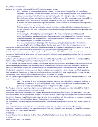 The petition is devoid of merit.
Section 1, Rule 111 of the 1985 Rules of Criminal Procedureprovides as follows:
SEC. 1. Institution of criminal and civil actions. — When a criminal action isinstituted,the civil action for the
recovery of civil liability is impliedly instituted with the criminal action,unless theoffended party waives the civil
action,reserves his rightto instituteit separately,or institutes the civil action prior to the criminal action.
Such civil action includes recovery of indemnity under the Revised Penal Code, and damages under Articles 32, 33,
34 and 2176 of the Civil Codeof the Philippines arisingfromthe same actor omission of the accused.
A waiver of any of the civil actions extinguishes theothers. The institution of,or the reservation of the rightto file,
any of said civil actions separately waives theothers.
The reservation of the right to institute the separatecivil actionsshall bemade before the prosecution starts to
present its evidence and under circumstances affordingthe offended party a reasonableopportunity to make suc h
reservation.
In no casemay the offended party recover damages twice for the same actor omission of the accused.
When the offended party seeks to enforce civil liability againstthe accused by way of moral,nominal,temperate
or exemplary damages,the filingfees for such civil action as provided in these Rules shall constitutea firstlien on
the judgment except in an award for actual damages.
In cases wherein the amount of damages, other than actual,is alleged in the complaintor information,the
correspondingfilingfees shall bepaid by the offended party upon the filingthereof in court for trial.(1a)
Although the incidentin question and the actions arisingtherefrom were instituted before the promulgation of the 1985 Rules of
Criminal Procedure, its provisions which areprocedural may apply retrospectively to the present case. 2
Under the aforecited provisionsof the rule, the civil action for the recovery of civil liability is impliedly instituted with the criminal
action unless the offended party waives the civil action,reserves his rightto instituteit separately or institutes the civil action prior
to the criminal action.
Such civil action includes recovery of indemnity under the Revised Penal Code, and damages under Articles 32,33, 34 a nd 2176 of
the Civil Codeof the Philippines arisingfromthe same actor omission of the accused.
It is also provided thatthe reservation of the rightto institutethe separate civil action shall bemade before the prosecution starts to
present its evidence and under circumstances affordingthe offended party a reasonableopportunity to make such reservation.
In this case,the offended party has not waived the civil action,nor reserved the rightto instituteit separately.Neither has the
offended party instituted the civil action prior to the criminal action.However, the civil action in this casewas filed in courtbefore
the presentation of the evidence for the prosecution in the criminal action of which the judge presidingon the criminal case was
duly informed, so that in the disposition of the criminal action no damages was awarded.
The civil liability soughtarisingfromthe actor omission of the accused in this caseis a quasi delict as defined under Article2176 of
the Civil Codeas follows:
ART. 2176.Whoever by act or omission causes damageto another, there being faultor negligence, is obliged to
pay for the damage done. Such faultor negligence, if there is no pre-existingcontractual relation between the
parties,is called a quasi-delict and is governed by the provisionsof this Chapter.
The aforecited revised rulerequiringsuch previous reservation also covers quasi-delictas defined under Article2176 of the Civil
Code arisingfromthe same actor omission of the accused.
Although the separatecivil action filed in this casewas withoutprevious reservation in the criminal case,nevertheless sinceitwas
instituted before the prosecution presented evidence in the criminal action,and the judge handlingthe criminal casewas informed
thereof, then the actual filingof the civil action is even far better than a compliancewith the requirement of an express reservation
that should be made by the offended party before the prosecution presents its evidence.
The purpose of this rulerequiringreservation is to prevent the offended party from recovering damages twice for the sameact or
omission.
Thus, the Court finds and so holds thatthe trial courthad jurisdiction over the separate civil action broughtbefore it.
WHEREFORE, the petition is DENIED. The questioned decision of the Court of Appeals dated November 3, 1989 and its resolution
dated January 30,1990 are hereby AFFIRMED.
SO ORDERED.
Narvasa, Melencio-Herrera, Gutierrez, Jr., Cruz, Feliciano, Padilla, Bidin, Sarmiento, Cortes, Griño-Aquino, Medialdea and Regalado,
JJ., concur.
Fernan, C.J. and Paras, J., are on leave.
 