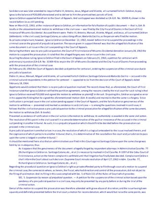 Said decision was later amended to requirePedro III,Antonio, Jesus,Miguel and Vicente, all surnamed Fortich-Celdran,to pay
Ignacio the balanceof P20,000 aforestated and to deliver to him the promised two parcels of land.
Ignacio Celdran appealed therefrom to the Court of Appeals.And said appeal was docketed as CA-G.R. No. 30499-R,shown in the
record before Us as still pending.
Now on March 22, 1963, atthe instanceof Ignacio Celdran,an information for falsification of a public document — that is,Exh. B-
Josefa or the abovementioned motion to withdraw in the civil case — was filed by the City Fiscal of Ozamis in the Court of First
Instanceof Misamis Occidental.Accused therein were: Pedro III,Antonio, Manuel, Vicente, Miguel, and Jesus, all surnamed Celdran
(defendants in the civil case);Santiago Catane,as subscribingofficer;Abelardo Cecilio,as theperson who filed the motion.
As privatecomplainant,however, Ignacio Celdran on December 12, 1962,moved before trial to suspend the proceedings in the
criminal caseon the ground of prejudicial question.Thereason given in supportthereof was that the alleged falsification of the
same document is at issuein the civil casependingin the Court of Appeals.
Declaringthatthere was no pre-judicial question,the Court of FirstInstanceof Misamis Occidental denied on January 28,1963 the
motion to suspend the prosecution.It ruled that the alleged forgery was not an issuein the civil case.
Assailingtheabove ruling,Ignacio Celdran filed in theCourt of Appeals on February 21, 1963, a petition for certiorari with
preliminary injunction (CA-G.R. No. 31909-R) to enjoin the CFI of Misamis Occidental and the City Fiscal of Ozamis fromproceeding
with the prosecution of the criminal case.
On February 18, 1964 the Court of Appeals decided said petition for certiorari,orderingthe suspension of the criminal case dueto
pre-judicial question.
Pedro III,Jesus,Manuel, Miguel and Vicente, all surnamed Fortich-Celdran;Santiago Cataneand Abelardo Cecilio — accused in the
criminal suitand respondents in the petition for certiorari — appealed to Us from the decision of the Court of Appeals dated
February 18,1964.
Appellants would contend that there is no pre-judicial question involved.The record shows that, as aforestated, the Court of First
Instanceruled that Ignacio Celdran ratified the partition agreement; among the reasons cited by the trial courtfor said rulingisthat
Ignacio Celdran received P10,000 and signed the motion to withdraw as plaintiff in the suit. Disputingthis,Celdran assigned as error
in his appeal the findingthat he signed the aforementioned motion (Exh. B-Josefa) and maintains thatthe same is a forgery. Since
ratification is principal issuein the civil action pendingappeal in the Court of Appeals,and the falsification or genuineness of the
motion to withdraw — presented and marked as evidence in said civil case — is amongthe questions involved in said issue,it
follows thatthe civil action poses a pre-judicial question to the criminal prosecution for alleged falsification of the same document,
the motion to withdraw (Exh. B-Josefa).
Presented as evidence of ratification in thecivil action isthemotion to withdraw; its authenticity is assailed in the same civil action.
The resolution of this point in the civil casewill in a sensebedeterminative of the guiltor innocence of the accused in the criminal
suitpending in another tribunal.As such,it is a prejudicial question which should firstbe decided before the prosecution can
proceed in the criminal case.
A pre-judicial question isonethat arises in a case,the resolution of which is a logical antecedent to the issueinvolved therein,and
the cognizanceof which pertains to another tribunal;thatis,itis determinative of the casebefore the court and jurisdiction to pass
upon the same is lodged in another tribunal.1
It should be mentioned here also thatan administrativecase filed in this CourtagainstSantiago Cataneupon the same chargewas
held by Us in abeyance, thus:
As itappears that the genuineness of the document allegedly forged by respondent attorneys in AdministrativeCaseNo. 77
(Richard Ignacio Celdran vs. Santiago Catane,etc., et al.) is necessarily involved in Civil CaseNo. R-3397 of the Cebu Court of
FirstInstance,action on the herein complaintis withheld until that litigation hasfinally been decided. ComplainantCeldra n
shall informtheCourt about such decision.(Supreme Court minute resolution of April 27,1962 in Adm. CaseNo. 77,
Richard Ignacio Celdran vs.Santiago Catane,etc., et al.) .
Regarding the procedural question on Ignacio Celdran's rightas privateoffended party to filethrough counsel a motion to suspend
the criminal case,the same exists where, as herein, the Fiscal,who had direction and control of the prosecution,did not object to
the filingof said motion.And its filingin this casecomplied with Sec. 5 of Rule 111 of the Rules of Court which provides:
SEC. 5. Suspension by reason of prejudicial question. — A petition for the suspension of the criminal action based upon the
pendency of a pre-judicial question in a civil case,may only be presented by any party before or during the trial of the
criminal action.
Denial of the motion to suspend the prosecution was therefore attended with grave abuseof discretion;and the issuehavingb een
squarely and definitely presented before the trial court,a motion for reconsideration,which would but raisethe same points,was
 