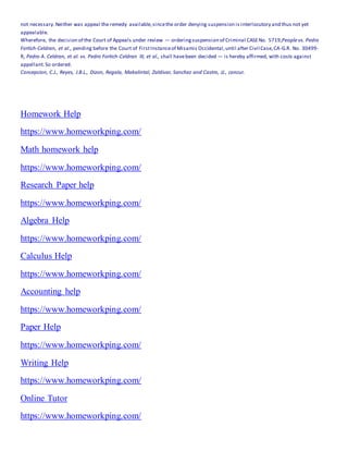 not necessary.Neither was appeal the remedy available,sincethe order denying suspension is interlocutory and thus not yet
appealable.
Wherefore, the decision of the Court of Appeals under review — orderingsuspension of Criminal CASENo. 5719,Peoplevs. Pedro
Fortich-Celdran, et al., pending before the Court of FirstInstanceof Misamis Occidental,until after Civil Case,CA-G.R. No. 30499-
R, Pedro A. Celdran, et al. vs. Pedro Fortich-Celdran III, et al., shall havebeen decided — is hereby affirmed, with costs against
appellant.So ordered.
Concepcion, C.J., Reyes, J.B.L., Dizon, Regala, Makalintal, Zaldivar, Sanchez and Castro, JJ., concur.
Homework Help
https://www.homeworkping.com/
Math homework help
https://www.homeworkping.com/
Research Paper help
https://www.homeworkping.com/
Algebra Help
https://www.homeworkping.com/
Calculus Help
https://www.homeworkping.com/
Accounting help
https://www.homeworkping.com/
Paper Help
https://www.homeworkping.com/
Writing Help
https://www.homeworkping.com/
Online Tutor
https://www.homeworkping.com/
 