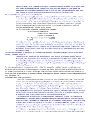 the store of Vergara, at the same time takinginventory of the goods taken out, piled them outsidein front of the
store and had itcordoned with a rope, and after all the goods were taken out from the store, ordered the
demolition of said stall of Antonio Vergara.Since then up to the trial of this case,the whereabouts of the goods
taken out from the store nor the materials of the demolished stall havenotbeen made known.
The respondent Court of Appeals made a similar findingthat:
On the morning of February 8th, becausethe said Vergaras had notup to that time complied with the order to
vacate, the co-accused Chief of PoliceGaldones and some members of his policeforce,went to the market and,
usingax,crowbars and hammers, demolished the stall of the Vergaras who were not present or around,and after
havingfirstinventoried the goods and merchandisefound therein, they had them brought to the municipal
buildingfor safekeeping. Inspiteof noticeserved upon the Vergaras to take possession of the goods and
merchandisethus taken away, the latter refused to do so.
The loss and damage to the Vergaras as they evaluated them were:
Cost of stall construction P1,300.00
Value of furnitureand equipment
judgment destroyed 300.00
Value of goods and equipment taken 8,000.00
P9,600.00
It is not disputed that the accused demolished the grocery stall of the complainants Vergaras and carted away its
contents. The defense that they did so in order to abate what they considered a nuisanceper se is untenable, This
finds no support in lawand in fact. The couplehas been payingrentals for the premises to the government which
allowed them to leasethe stall.Itis,therefore, farfetched to say that the stall was a nuisanceper se which could
be summarily abated.
The petitioners, themselves, do not deny the fact that they caused the destruction of the complainant's marketstall and had its
contents carted away. They state:
On February 8, 1964, despite personal pleas on Vergaras by the Mayor to vacate the passageways of Market
BuildingNo. 3, the Vergaras were still in thepremises, so the petitioners Chief of Policeand members of the Police
Force of Jose Panganiban,pursuantto the Mayor' 6 directives, demolished the store of the Vergaras,made an
inventory of the goods found in said store,and brought these goods to the municipal buildingunder the custody of
the Municipal Treasurer,...
The only supposed obstacleis the provision of Article29 of the Civil Code,earlier cited,that "when the accused in a criminal
prosecution is acquitted on the ground that his guilthas not been proved beyond reasonabledoubt, a civil action for damages for
the same act or omission may be instituted." According to some scholars,this provision of substantivelawcallsfor a separatecivil
action and cannot be modified by a rule of remedial laweven in the interests of economy and simplicity and followingthedic tates of
logic and common sense.
As stated by retired Judge J. Cezar Sangco:
... if the Court finds the evidence sufficientto sustain thecivil action butinadequateto justify a conviction in the
criminal action,may itrender judgment acquittingthe accused on reasonabledoubt, but hold himcivilly liable
nonetheless? An affirmativeanswer to this question would be consistentwith the doctrinethat the two are
distinctand separateactions,and win (a) dispensewith the reinstitutingof the same civil action,or onebased on
quasi-delictor other independent civil action,and of presenting the same evidence: (b) save the injured party
unnecessary expenses in the prosecution of the civil action or enablehim to take advantageof the free services of
the fiscal;and (c) otherwise resolvethe unsettlingimplications of permittingthe reinstitution of a separate civil
action whether based on delict,or quasi-delict,or other independent civil actions.
... But for the court to be ableto adjudicatein the manner here suggested, Art. 29 of the Civil Codeshould be
amended because itclearly and expressly provides thatthe civil action based on the same actor omission may
only be instituted in a separateaction,and therefore, may not inferentially beresolved in the same criminal action.
To dismissthecivil action upon acquittal of the accused and disallowthe reinstitution of any other civil action,
would likewiserender, unjustifiably,the acquittal on reasonabledoubtwithout any significance,and would violate
the doctrine that the two actions aredistinctand separate.
In the lightof the foregoing exposition,itseems evident that there is much sophistry and no pragmatismin the
doctrine that itis inconsistentto award in the same proceedings damages againstthe accused after acquittinghim
 