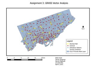 Assignment 3: GRASS Vector Analysis
5 0 5 10 15 20 km
Shortest Path
Centroid
Ambulance Stations
Toronto Centerline
City of Toronto Ward Layer
Legend
North
ENVS 4520
Tannaz Zargarian
Darren Pigliacelli
(211552106)
April 9, 2015
 