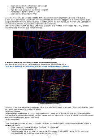    Sobre elevación al centro SC en porcentaje
      Sobre ancho AC en centímetros
      Tipo de curva que puede ser simple o espiral
      Pendiente de bombeo entre 2 y 3%
      Sobre elevaciones inicial y final

Luego las longitudes de entrada y salida, tanto la distancia como el porcentaje fuera de la curva.
Si bien estos parámetros se calculan automáticamente, es requerido apegarse a la norma vigente pues
aunque el sistema levanta alertas cuando se está fuera de los parámetros, se requiere una justificación
técnica del diseño con responsabilidad profesional en el diseño.
Una vez indicado Aceptar, se dibuja una curva tangente a la polilínea en el vértice indicado y con las
características de diseño que hemos definido.




                                              Curva tangente

2. Rotular datos del diseño de curvas horizontales simples
Para anotar en el dibujo las características de la curva horizontal se hace:
CivilCAD > Módulos > Carreteras SCT > Curvas > Horizontales > Anotar




                                        Anotar curvas horizontales

Con esto el sistema pregunta si queremos hacer una anotación solo a una curva (Individual) o bien a todas
las curvas asociadas en la polilínea (Global).
Elegimos Individual.
Luego debemos seleccionar la curva, y el sistema nos consultará el ángulo de rotación de la anotación.
Esto se debe a que algunos diseños estarán impresos en un layout con un giro, y allí nos interesará que las
anotaciones salgan con ángulo horizontal.
Elegimos ángulo 0.

Como resultado tenemos la curva con todos los datos que el topógrafo requiere para replanteo o para la
memoria de diseño:
    Delta y sentido de deflexión (?) y Grado de curvatura (Gc)
    Distancia de Sub Tangente (ST)
    Estación donde inicia la curva circular simple (PI), donde finaliza (PT) y estación del punto de
      intersección de las prolongaciones de las tangentes (PI)

                                                      105
 