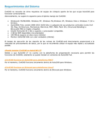 Requerimientos del Sistema
CivilCAD no necesita de otros requisitos de equipo de cómputo aparte de los que ocupa AutoCAD para
funcionar correctamente.
Adicionalmente, se sugiere lo siguiente para el óptimo manejo de CivilCAD:

      Windows® 95/98/2000, Windows NT, Windows Me,Windows XP, Windows Vista o Windows 7 (32 o
       64 bits).
      AutoCAD® FULL versión 2000-2013 32/64 bits o cualquiera de sus productos verticales (como Civil
       3D, Map, Architecture, Mechanical, Electrical, MEP, P&ID, Plant 3D y Structural Detailing) o
       Bricscad® PRO en Inglés o Español.
      Intel® Pentium® III 1 Ghz o superior, o procesador compatible.
      2 GB de RAM disponibles (recomendado)
      100 MB de espacio en disco duro (mínimo)
      Monitor 1024x768 VGA con color verdadero (mínimo)

El tiempo de ejecución de las mayoría de las rutinas de CivilCAD será directamente proporcional a la
velocidad de procesamiento de datos, por lo que se recomienda utilizar el equipo más rápido y actualizado
posible.


¿Puedo instalar CivilCAD en AutoCAD LT?
Debido a que AutoCAD LT no cuenta con la plataforma de programación necesaria para permitir las
funciones de CivilCAD, solamente se puede instalar en versiones de AutoCAD Full.


¿CivilCAD funciona en AutoCAD para plataforma MAC?
Por el momento, CivilCAD funciona únicamente dentro de AutoCAD para Windows.


¿CivilCAD funciona en Bricscad para plataforma Linux?
Por el momento, CivilCAD funciona únicamente dentro de Bricscad para Windows.




                                                    11
 