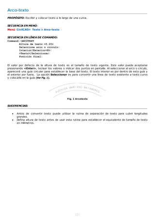 Arco-texto
PROPÓSITO: Escribir y colocar texto a lo largo de una curva.


SECUENCIA EN MENÚ:
Menú CivilCAD> Texto > Arco-texto


SECUENCIA EN LÍNEA DE COMANDO:
Command:-ARCOTEXT
        Altura de texto <0.20>
        Seleccione arco o circulo:
        Interior/Exterior<E>:
        <Texto>/Seleccionar:
        Posición final:


El valor por defecto de la altura de texto es el tamaño de texto vigente. Este valor puede aceptarse
presionando <Enter>, teclear los valores o indicar dos puntos en pantalla. Al seleccionar el arco o círculo,
aparecerá una guía circular para establecer la base del texto. El texto interior es por dentro de esta guía y
el exterior por fuera. La opción Seleccionar es para convertir una línea de texto existente a texto curvo
y colocarla en la guía (Ver Fig. 1).




                                              Fig. 1 Arcotexto


SUGERENCIAS:


      Antes de convertir texto puede utilizar la rutina de separación de texto para cubrir longitudes
       grandes.
      Defina altura de texto antes de usar esta rutina para establecer el equivalente de tamaño de texto
       en milímetros.




                                                    121
 