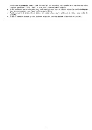puede usar el comando ZOOM y PAN de AutoCAD sin necesidad de cancelar la rutina si se preceden
    con una apóstrofe (‘ZOOM ,‘PAN) o si se seleccionan del menú superior.
   Si los polígonos están dibujados con polilíneas cerradas es mas rápido utilizar la opción Polígono
    para anotar áreas en cada figura en forma automática.
   Puede convertir la anotación de datos en arcos a texto curvo utilizando la rutina arco-texto de
    CivilCAD.
   Si desea cambiar el estilo y color de letra, ajuste las variables ESTEX y TEXTCLR de CivilCAD.




                                               135
 