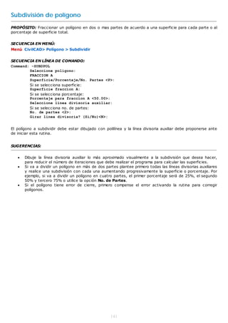 Subdivisión de polígono
PROPÓSITO: Fraccionar un polígono en dos o mas partes de acuerdo a una superficie para cada parte o al
porcentaje de superficie total.


SECUENCIA EN MENÚ:
Menú CivilCAD> Polígono > Subdividir


SECUENCIA EN LÍNEA DE COMANDO:
Command: -SUBDPOL
        Seleccione poligono:
        FRACCION A
        Superficie/Porcentaje/No. Partes <P>:
        Si se selecciona superficie:
        Superficie fraccion A:
        Si se selecciona porcentaje:
        Porcentaje para fraccion A <50.00>:
        Seleccione linea divisoria auxiliar:
        Si se selecciona no. de partes:
        No. de partes <2>:
        Girar linea divisoria? (Si/No)<N>:


El polígono a subdividir debe estar dibujado con polilínea y la línea divisoria auxiliar debe proponerse ante
de iniciar esta rutina.


SUGERENCIAS:


      Dibuje la línea divisoria auxiliar lo más aproximado visualmente a la subdivisión que desea hacer,
       para reducir el número de iteraciones que debe realizar el programa para calcular las superficies.
      Si va a dividir un polígono en más de dos partes plantee primero todas las líneas divisorias auxiliares
       y realice una subdivisión con cada una aumentando progresivamente la superficie o porcentaje. Por
       ejemplo, si va a dividir un polígono en cuatro partes, el primer porcentaje será de 25%, el segundo
       50% y tercero 75% o utilice la opción No. de Partes.
      Si el polígono tiene error de cierre, primero compense el error activando la rutina para corregir
       polígonos.




                                                    141
 