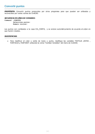 Convertir puntos
PROPÓSITO: Convertir puntos producidos por otros programas para que puedan ser utilizados y
reconocidos por varias rutinas de CivilCAD.


SECUENCIA EN LÍNEA DE COMANDO:
Command: -CONVPTO
         Seleccione puntos:
         Numero inicial:


Los puntos son cambiados a la capa CVL_PUNTO, y se anotan automáticamente de acuerdo al orden en
que fueron creados.


SUGERENCIAS:


      Para modificar el color y estilo de texto y punto, modifique las variables TEXTCLR ,ESTEX ,
       PUNTOCLR y PUNTOEST utilizando la rutina “Cambiar Variables” del menú de CivilCAD.




                                               145
 