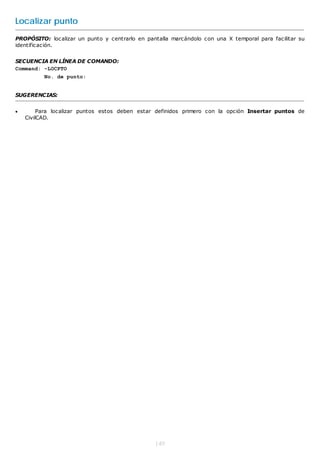 Localizar punto
PROPÓSITO: localizar un punto y centrarlo en pantalla marcándolo con una X temporal para facilitar su
identificación.


SECUENCIA EN LÍNEA DE COMANDO:
Command: -LOCPTO
          No. de punto:


SUGERENCIAS:


        Para localizar puntos estos deben estar definidos primero con la opción Insertar puntos de
    CivilCAD.




                                                149
 