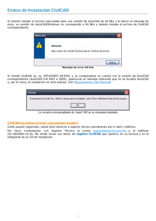 Errores de Instalación CivilCAD

Si intentó instalar el archivo ejecutable para una versión de AutoCAD de 64 Bits y le marca un mensaje de
error, su versión de AutoCAD/Windows no corresponde a 64 Bits y deberá instalar el archivo de CivilCAD
correspondiente.




                                          Mensaje de error 64 bits



Si instaló CivilCAD (p. ej. SETUP2007_09.EXE) y su computadora no cuenta con la versión de AutoCAD
correspondiente (AutoCAD Full 2007 a 2009), aparecerá un mensaje indicando que no se localizó AutoCAD
y, por lo tanto, la instalación no será exitosa. (Ver Requerimientos del Sistema)




                       La versión correspondiente de AutoCAD no se encuentra instalada


CivilCAD me marca un error, ¿me pueden ayudar?
Como usuario registrado, usted tiene derecho a soporte técnico permanente por e-mail y teléfono.
Por favor comuníquese con Soporte Técnico al correo soporte@arqcom.com.mx o al teléfono
(01-664)682-14-01. No olvide incluir sus datos de registro CivilCAD que aparece en su factura y en el
holograma de su CD de instalación.




                                                     15
 