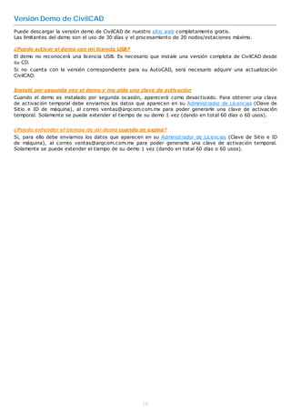 Versión Demo de CivilCAD
Puede descargar la versión demo de CivilCAD de nuestro sitio web completamente gratis.
Las limitantes del demo son el uso de 30 días y el procesamiento de 20 nodos/estaciones máximo.

¿Puedo activar el demo con mi licencia USB?
El demo no reconocerá una licencia USB. Es necesario que instale una versión completa de CivilCAD desde
su CD.
Si no cuenta con la versión correspondiente para su AutoCAD, será necesario adquirir una actualización
CivilCAD.


Instalé por segunda vez el demo y me pide una clave de activación
Cuando el demo es instalado por segunda ocasión, aparecerá como desactivado. Para obtener una clave
de activación temporal debe enviarnos los datos que aparecen en su Administrador de Licencias (Clave de
Sitio e ID de máquina), al correo ventas@arqcom.com.mx para poder generarle una clave de activación
temporal. Solamente se puede extender el tiempo de su demo 1 vez (dando en total 60 días o 60 usos).


¿Puedo extender el tiempo de mi demo cuando se expira?
Sí, para ello debe enviarnos los datos que aparecen en su Administrador de Licencias (Clave de Sitio e ID
de máquina), al correo ventas@arqcom.com.mx para poder generarle una clave de activación temporal.
Solamente se puede extender el tiempo de su demo 1 vez (dando en total 60 días o 60 usos).




                                                   16
 