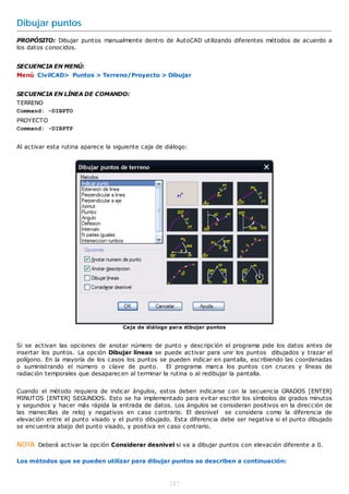 Dibujar puntos
PROPÓSITO: Dibujar puntos manualmente dentro de AutoCAD utilizando diferentes métodos de acuerdo a
los datos conocidos.


SECUENCIA EN MENÚ:
Menú CivilCAD> Puntos > Terreno/Proyecto > Dibujar


SECUENCIA EN LÍNEA DE COMANDO:
TERRENO
Command: -DIBPTO
PROYECTO
Command: -DIBPTP


Al activar esta rutina aparece la siguiente caja de diálogo:




                                     Caja de diálogo para dibujar puntos


Si se activan las opciones de anotar número de punto y descripción el programa pide los datos antes de
insertar los puntos. La opción Dibujar líneas se puede activar para unir los puntos dibujados y trazar el
polígono. En la mayoría de los casos los puntos se pueden indicar en pantalla, escribiendo las coordenadas
o suministrando el número o clave de punto. El programa marca los puntos con cruces y líneas de
radiación temporales que desaparecen al terminar la rutina o al redibujar la pantalla.


Cuando el método requiera de indicar ángulos, estos deben indicarse con la secuencia GRADOS [ENTER]
MINUTOS [ENTER] SEGUNDOS. Esto se ha implementado para evitar escribir los símbolos de grados minutos
y segundos y hacer más rápida la entrada de datos. Los ángulos se consideran positivos en la dirección de
las manecillas de reloj y negativos en caso contrario. El desnivel se considera como la diferencia de
elevación entre el punto visado y el punto dibujado. Esta diferencia debe ser negativa si el punto dibujado
se encuentra abajo del punto visado, y positiva en caso contrario.


NOTA Deberá activar la opción Considerar desnivel si va a dibujar puntos con elevación diferente a 0.

Los métodos que se pueden utilizar para dibujar puntos se describen a continuación:



                                                     187
 