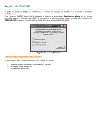 Registro de CivilCAD
A partir de CivilCAD 2008.x, la contraseña y nombre de usuario se establece al registrar el programa
CivilCAD.
Para registrar CivilCAD deberá tener conexión a Internet y seleccionar Registrarme ahora en la ventana
que debe aparecer al iniciar AutoCAD. Si no aparece la ventana puede hacer un doble clic en el archivo
REGMSG.EXE localizado en el directorio donde se encuentra instalado CivilCAD.




                                       Registro de usuario CivilCAD

¿Por qué debo registrarme como usuario?

Al registrarse como usuario CivilCAD, usted tendrá acceso a:

      Soporte técnico permanente por teléfono y e-mail
      Actualizaciones periódicas
      Promociones especiales




                                                    18
 
