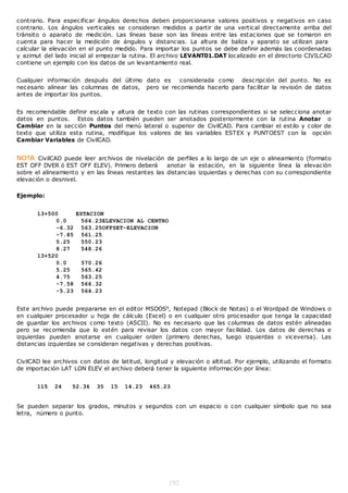 contrario. Para especificar ángulos derechos deben proporcionarse valores positivos y negativos en caso
contrario. Los ángulos verticales se consideran medidos a partir de una vertical directamente arriba del
tránsito o aparato de medición. Las líneas base son las líneas entre las estaciones que se tomaron en
cuenta para hacer la medición de ángulos y distancias. La altura de baliza y aparato se utilizan para
calcular la elevación en el punto medido. Para importar los puntos se debe definir además las coordenadas
y azimut del lado inicial al empezar la rutina. El archivo LEVANT01.DAT localizado en el directorio CIVILCAD
contiene un ejemplo con los datos de un levantamiento real.


Cualquier información después del último dato es    considerada como descripción del punto. No es
necesario alinear las columnas de datos, pero se recomienda hacerlo para facilitar la revisión de datos
antes de importar los puntos.


Es recomendable definir escala y altura de texto con las rutinas correspondientes si se selecciona anotar
datos en puntos. Estos datos también pueden ser anotados posteriormente con la rutina Anotar o
Cambiar en la sección Puntos del menú lateral o superior de CivilCAD. Para cambiar el estilo y color de
texto que utiliza esta rutina, modifique los valores de las variables ESTEX y PUNTOEST con la opción
Cambiar Variables de CivilCAD.


NOTA CivilCAD puede leer archivos de nivelación de perfiles a lo largo de un eje o alineamiento (formato
EST OFF DVER ó EST OFF ELEV). Primero deberá        anotar la estación, en la siguiente línea la elevación
sobre el alineamiento y en las líneas restantes las distancias izquierdas y derechas con su correspondiente
elevación o desnivel.

Ejemplo:


       13+500    ESTACION
            0.0   564.23ELEVACION AL CENTRO
            -6.32 563.25OFFSET-ELEVACION
            -7.85 561.25
            5.25  550.23
            8.27  548.26
       13+520
            0.0   570.26
            5.25  565.42
            4.75  563.25
            -7.58 566.32
            -5.23 564.23


Este archivo puede prepararse en el editor MSDOS®, Notepad (Block de Notas) o el Wordpad de Windows o
en cualquier procesador u hoja de cálculo (Excel) o en cualquier otro procesador que tenga la capacidad
de guardar los archivos como texto (ASCII). No es necesario que las columnas de datos estén alineadas
pero se recomienda que lo estén para revisar los datos con mayor facilidad. Los datos de derechas e
izquierdas pueden anotarse en cualquier orden (primero derechas, luego izquierdas o viceversa). Las
distancias izquierdas se consideran negativas y derechas positivas.


CivilCAD lee archivos con datos de latitud, longitud y elevación o altitud. Por ejemplo, utilizando el formato
de importación LAT LON ELEV el archivo deberá tener la siguiente información por línea:


       115   24    52.36    35   15   14.23   465.23


Se pueden separar los grados, minutos y segundos con un espacio o con cualquier símbolo que no sea
letra, número o punto.




                                                     192
 