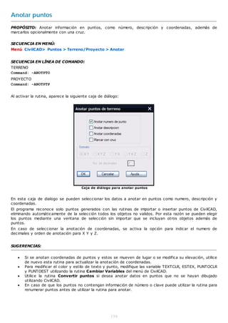 Anotar puntos
PROPÓSITO: Anotar información en puntos, como número, descripción y coordenadas, además de
marcarlos opcionalmente con una cruz.


SECUENCIA EN MENÚ:
Menú CivilCAD> Puntos > Terreno/Proyecto > Anotar


SECUENCIA EN LÍNEA DE COMANDO:
TERRENO
Command: -ANOTPTO
PROYECTO
Command: -ANOTPTP


Al activar la rutina, aparece la siguiente caja de diálogo:




                                      Caja de diálogo para anotar puntos


En esta caja de dialogo se pueden seleccionar los datos a anotar en puntos como numero, descripción y
coordenadas.
El programa reconoce solo puntos generados con las rutinas de importar o insertar puntos de CivilCAD,
eliminando automáticamente de la selección todos los objetos no validos. Por esta razón se pueden elegir
los puntos mediante una ventana de selección sin importar que se incluyan otros objetos además de
puntos.
En caso de seleccionar la anotación de coordenadas, se activa la opción para indicar el numero de
decimales y orden de anotación para X Y y Z.


SUGERENCIAS:


      Si se anotan coordenadas de puntos y estos se mueven de lugar o se modifica su elevación, utilice
       de nuevo esta rutina para actualizar la anotación de coordenadas.
      Para modificar el color y estilo de texto y punto, modifique las variable TEXTCLR, ESTEX, PUNTOCLR
       y PUNTOEST utilizando la rutina Cambiar Variables del menú de CivilCAD.
      Utilice la rutina Convertir puntos si desea anotar datos en puntos que no se hayan dibujado
       utilizando CivilCAD.
      En caso de que los puntos no contengan información de número o clave puede utilizar la rutina para
       renumerar puntos antes de utilizar la rutina para anotar.




                                                      194
 