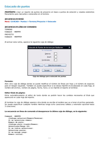 Estacado de puntos
PROPÓSITO: crear un reporte de puntos de proyecto en base a puntos de estación y visados existentes
físicamente para marcarlos o estacarlos en el terreno.


SECUENCIA EN MENÚ:
Menú CivilCAD> Puntos > Terreno/Proyecto > Estacado


SECUENCIA EN LÍNEA DE COMANDO:
TERRENO
Command: -REPPTO
PROYECTO
Command: -REPPTOP


Al activar esta rutina, aparece la siguiente caja de diálogo:




                                  Caja de diálogo para estacado de puntos


Formato:
Abre otra caja de diálogo donde se puede modificar el número de líneas por hoja y el número de espacios
para el margen izquierdo. También se puede especificar si se desea imprimir el encabezado en cada hoja, el
nombre del archivo, número de página, fecha, hora y si se imprime el reporte al terminar.


Editar título de página:
Entra automáticamente al editor de texto donde se podrán hacer los cambios necesarios al título que
aparecerá en cada hoja del reporte.


Al terminar la caja de diálogo aparece otra donde se escribe el nombre que va a tener el archivo generado.
Se puede especificar cualquier nombre mientras tenga ocho caracteres válidos y extensión opcional hasta
3 caracteres.


La secuencia en línea de comando al desaparecer la última caja de diálogo, es la siguiente:

Command: -REPPTO
    <Indique estacion>/Numero/Terminar:
    Si se selecciona número:
    Numero de punto:
    <Indique punto visado>/Numero:
    Seleccionar/Rango <S>:
    Si se indica seleccionar:
    Seleccione puntos:
    Si se escoge rango:
    Numero inicial:

                                                     204
 