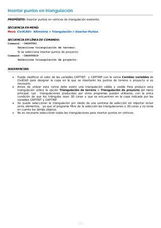 Insertar puntos en triangulación
PROPÓSITO: Insertar puntos en vértices de triangulación existente.


SECUENCIA EN MENÚ:
Menú CivilCAD> Altimetría > Triangulación > Insertar Puntos


SECUENCIA EN LÍNEA DE COMANDO:
Command: -INSPTTRI
       Seleccione triangulación de terreno:
      Si se selecciona insertar puntos de proyecto:
Command: -INSPTTRIP
       Seleccione triangulación de proyecto:


SUGERENCIAS:


      Puede modificar el valor de las variables CAPTRIT y CAPTRIP con la rutina Cambiar variables de
       CivilCAD para designar la capa en la que se insertarán los puntos de terreno o proyecto si es
       necesario.
      Antes de utilizar esta rutina debe existir una triangulación válida y visible Para producir esta
       triangulación utilice la opción Triangulación de terreno o Triangulación de proyecto del menú
       principal. Las    triangulaciones producidas por otros programas pueden utilizarse, con la única
       condición de que los triángulos sean 3D caras y que se encuentren en la capa indicada por las
       variables CAPTRIT y CAPTRIP
      Se puede seleccionar la triangulación por medio de una ventana de selección sin importar incluir
       otros elementos, ya que el programa filtra de la selección las triangulaciones o 3D caras y no toma
       en cuenta los demás objetos.
      No es necesario seleccionar todas las triangulaciones para insertar puntos en vértices.




                                                   222
 
