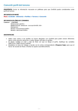 Convertir perfil del terreno
PROPÓSITO: Incluir la información necesaria en polilíneas para que CivilCAD pueda considerarlas como
perfil de terreno.

SECUENCIA EN MENÚ:
Menú CivilCAD> Altimetría > Perfiles > Terreno > Convertir


SECUENCIA EN LÍNEA DE COMANDO:
Command: -CONVPERF
         Seleccione perfil:
         Nomenclatura estacion inicial<0+000.00>:
         Elevacion:
         Escala horizontal<1000>:
         Escala vertical<1000>:


SUGERENCIAS:


      Utilice esta rutina si los perfiles no fueron dibujados con CivilCAD para poder anotar diferentes
       datos como estación-elevación y poder dibujar retículas en perfiles.
      Si desea cambiar el color y tipo de línea con que se dibuja el perfil, modifique las variables
       PERFTCLR y PERFTLIN de CivilCAD.
      Establezca el área de trabajo y escala con la rutina correspondiente (Preparar hoja) para que el
       factor de escala de líneas LTSCALE se ajuste automáticamente.




                                                  233
 