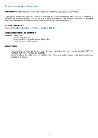 Anotar estación-elevación
PROPÓSITO: Anotar estación o elevación en perfiles de terreno o proyecto o en polilíneas.


El programa extrae del perfil de terreno o proyecto los datos necesarios para calcular la estación y
elevación en cualquier punto En caso de que el perfil a anotar sea una polilínea cualquiera el programa
pide datos de estación o elevación inicial y relación de escala horizontal /vertical.


SECUENCIA EN MENÚ:
Menú CivilCAD> Altimetría > Perfiles > Anotar > Est-Elev


SECUENCIA EN LÍNEA DE COMANDO:
Command: -ANOTPERF
         Seleccione perfil:
         Estacion/Elevacion/Estacion-elev.<E>:
         <Indique punto>/Estacion:


SUGERENCIAS:


      Para modificar el estilo de letra y color de línea modifique los valores de las variables ESTTEX,
       TEXTCLR, PUNTO1 y PUNTO2 de CivilCAD.
      Defina la altura de texto antes de utilizar esta rutina para evitar dibujar texto desproporcionado
       respecto a la escala.




                                                   236
 