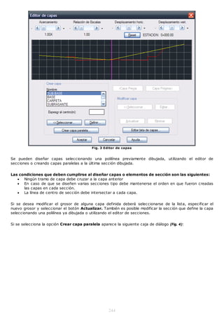 Fig. 3 Editor de capas


Se pueden diseñar capas seleccionando una polilínea previamente dibujada, utilizando el editor de
secciones o creando capas paralelas a la última sección dibujada.


Las condiciones que deben cumplirse al diseñar capas o elementos de sección son las siguientes:
    Ningún tramo de capa debe cruzar a la capa anterior
    En caso de que se diseñen varias secciones tipo debe mantenerse el orden en que fueron creadas
      las capas en cada sección.
    La línea de centro de sección debe intersectar a cada capa.


Si se desea modificar el grosor de alguna capa definida deberá seleccionarse de la lista, especificar el
nuevo grosor y seleccionar el botón Actualizar. También es posible modificar la sección que define la capa
seleccionando una polilínea ya dibujada o utilizando el editor de secciones.


Si se selecciona la opción Crear capa paralela aparece la siguiente caja de diálogo (Fig. 4):




                                                    244
 
