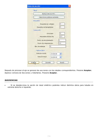 Después de procesar el eje se generan las secciones con los taludes correspondientes. Presione Aceptar.
Aparece ventana de Secciones y Volúmenes. Presione Aceptar.



SUGERENCIAS:


       Si se deselecciona la opción de talud simétrico podemos indicar distintos datos para taludes en
    extremo derecho e izquierdo.




                                                  256
 