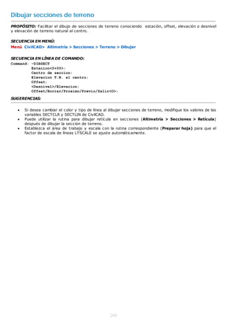 Dibujar secciones de terreno
PROPÓSITO: Facilitar el dibujo de secciones de terreno conociendo estación, offset, elevación o desnivel
y elevación de terreno natural al centro.

SECUENCIA EN MENÚ:
Menú CivilCAD> Altimetría > Secciones > Terreno > Dibujar


SECUENCIA EN LÍNEA DE COMANDO:
Command: -DIBSECT
         Estacion<0+00>:
         Centro de seccion:
         Elevacion T.N. al centro:
         Offset:
         <Desnivel>/Elevacion:
         Offset/Borrar/Proximo/Previo/Salir<O>:

SUGERENCIAS:


      Si desea cambiar el color y tipo de línea al dibujar secciones de terreno, modifique los valores de las
       variables SECTCLR y SECTLIN de CivilCAD.
      Puede utilizar la rutina para dibujar retícula en secciones (Altimetría > Secciones > Retícula)
       después de dibujar la sección de terreno.
      Establezca el área de trabajo y escala con la rutina correspondiente (Preparar hoja) para que el
       factor de escala de líneas LTSCALE se ajuste automáticamente.




                                                    260
 