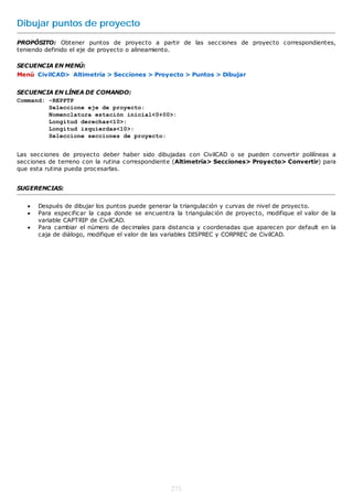 Dibujar puntos de proyecto
PROPÓSITO: Obtener puntos de proyecto a partir de las secciones de proyecto correspondientes,
teniendo definido el eje de proyecto o alineamiento.

SECUENCIA EN MENÚ:
Menú CivilCAD> Altimetría > Secciones > Proyecto > Puntos > Dibujar


SECUENCIA EN LÍNEA DE COMANDO:
Command: -REPPTP
         Seleccione eje de proyecto:
         Nomenclatura estación inicial<0+00>:
         Longitud derechas<10>:
         Longitud izquierdas<10>:
         Seleccione secciones de proyecto:


Las secciones de proyecto deber haber sido dibujadas con CivilCAD o se pueden convertir polilíneas a
secciones de terreno con la rutina correspondiente (Altimetría> Secciones> Proyecto> Convertir) para
que esta rutina pueda procesarlas.


SUGERENCIAS:


      Después de dibujar los puntos puede generar la triangulación y curvas de nivel de proyecto.
      Para especificar la capa donde se encuentra la triangulación de proyecto, modifique el valor de la
       variable CAPTRIP de CivilCAD.
      Para cambiar el número de decimales para distancia y coordenadas que aparecen por default en la
       caja de diálogo, modifique el valor de las variables DISPREC y CORPREC de CivilCAD.




                                                  271
 