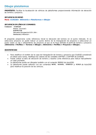 Dibujar plataformas
PROPÓSITO: Facilitar la localización de vértices de plataformas proporcionando información de elevación
de terreno y proyecto.


SECUENCIA EN MENÚ:
Menú CivilCAD> Altimetría > Plataformas > Dibujar


SECUENCIA EN LÍNEA DE COMANDO:
Command: -DIBPLAT
         Punto inicial:
         ELEVACION
         Terreno/Proyecto<103.24>:
         Deshacer/<Punto>:

El programa proporciona como referencia inicial la elevación del terreno en el punto indicado. Si se
selecciona proyecto se podrá indicar un punto dentro de la triangulación de proyecto o seleccionar un
punto sobre un eje o alineamiento de proyecto al que se le haya definido el perfil de terreno y proyecto
(Altimetría > Perfiles > Terreno > Dibujar y Altimetría > Perfiles > Proyecto > Dibujar).


SUGERENCIAS:


      Para modificar el nombre de la capa de triangulación de terreno y proyecto que CivilCAD considerará
       al utilizar esta rutina, modifique los valores de las variables CAPTRIT y CAPTRIP de CivilCAD.
      Puede utilizar el dato de elevación de terreno y rasante como referencia para indicar manualmente
       un valor promedio.
      La plataforma puede ser dibujada también con el comando 3DPOLY de AutoCAD.
      La plataforma puede editarse con los comandos MOVE, ROTATE, STRETCH y SCALE de AutoCAD
       para modificar la posición de los vértices.




                                                   278
 