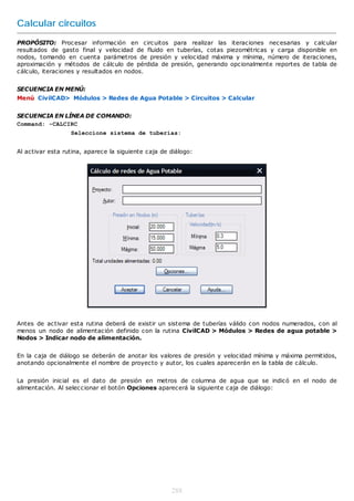 Calcular circuitos
PROPÓSITO: Procesar información en circuitos para realizar las iteraciones necesarias y calcular
resultados de gasto final y velocidad de fluido en tuberías, cotas piezométricas y carga disponible en
nodos, tomando en cuenta parámetros de presión y velocidad máxima y mínima, número de iteraciones,
aproximación y métodos de cálculo de pérdida de presión, generando opcionalmente reportes de tabla de
cálculo, iteraciones y resultados en nodos.


SECUENCIA EN MENÚ:
Menú CivilCAD> Módulos > Redes de Agua Potable > Circuitos > Calcular


SECUENCIA EN LÍNEA DE COMANDO:
Command: -CALCIRC
                  Seleccione sistema de tuberías:


Al activar esta rutina, aparece la siguiente caja de diálogo:




Antes de activar esta rutina deberá de existir un sistema de tuberías válido con nodos numerados, con al
menos un nodo de alimentación definido con la rutina CivilCAD > Módulos > Redes de agua potable >
Nodos > Indicar nodo de alimentación.


En la caja de diálogo se deberán de anotar los valores de presión y velocidad mínima y máxima permitidos,
anotando opcionalmente el nombre de proyecto y autor, los cuales aparecerán en la tabla de cálculo.


La presión inicial es el dato de presión en metros de columna de agua que se indicó en el nodo de
alimentación. Al seleccionar el botón Opciones aparecerá la siguiente caja de diálogo:




                                                     288
 