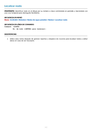 Localizar nodo
PROPÓSITO: Identificar nodo en el dibujo por su número o clave centrándolo en pantalla y marcándolo con
una cruz temporal para distinguirlo fácilmente.


SECUENCIA EN MENÚ:
Menú CivilCAD> Módulos> Redes de agua potable> Nodos> Localizar nodo


SECUENCIA EN LÍNEA DE COMANDO:
Command: -LOCNOD
          No. de nodo ([ENTER] para terminar):


SUGERENCIAS:


      Utilice esta rutina después de generar reportes y despiece de cruceros para localizar nodos y editar
       datos en caso de ser necesario.




                                                   302
 