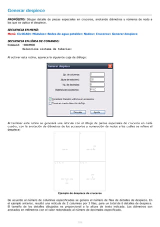 Generar despiece
PROPÓSITO: Dibujar detalle de piezas especiales en cruceros, anotando diámetros y números de nodo a
los que se aplica el despiece.

SECUENCIA EN MENÚ:
Menú CivilCAD> Módulos> Redes de agua potable> Nodos> Cruceros> Generar despiece

SECUENCIA EN LÍNEA DE COMANDO:
Command: -DESPNOD
           Seleccione sistema de tuberías:


Al activar esta rutina, aparece la siguiente caja de diálogo:




Al terminar esta rutina se generará una retícula con el dibujo de piezas especiales de cruceros en cada
cuadro, con la anotación de diámetros de los accesorios y numeración de nodos a los cuáles se refiere el
despiece:




                                      Ejemplo de despiece de cruceros


De acuerdo al número de columnas especificadas se genera el número de filas de detalles de despiece. En
el ejemplo anterior, resultó una retícula de 2 columnas por 3 filas, para un total de 6 detalles de despiece.
El tamaño de los detalles dibujados es proporcional a la altura de texto indicada. Los diámetros son
anotados en milímetros con el valor redondeado al número de decimales especificado.



                                                     304
 