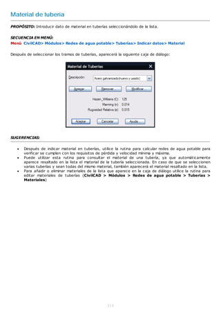 Material de tubería
PROPÓSITO: Introducir dato de material en tuberías seleccionándolo de la lista.


SECUENCIA EN MENÚ:
Menú CivilCAD> Módulos> Redes de agua potable> Tuberías> Indicar datos> Material


Después de seleccionar los tramos de tuberías, aparecerá la siguiente caja de diálogo:




SUGERENCIAS:


      Después de indicar material en tuberías, utilice la rutina para calcular redes de agua potable para
       verificar se cumplen con los requisitos de pérdida y velocidad mínima y máxima.
      Puede utilizar esta rutina para consultar el material de una tubería, ya que automáticamente
       aparece resaltado en la lista el material de la tubería seleccionada. En caso de que se seleccionen
       varias tuberías y sean todas del mismo material, también aparecerá el material resaltado en la lista.
      Para añadir o eliminar materiales de la lista que aparece en la caja de diálogo utilice la rutina para
       editar materiales de tuberías (CivilCAD > Módulos > Redes de agua potable > Tuberías >
       Materiales)




                                                    314
 