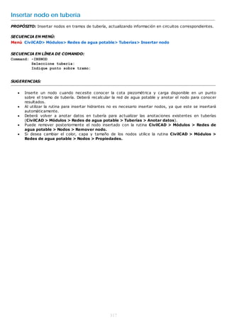 Insertar nodo en tubería
PROPÓSITO: Insertar nodos en tramos de tubería, actualizando información en circuitos correspondientes.

SECUENCIA EN MENÚ:
Menú CivilCAD> Módulos> Redes de agua potable> Tuberías> Insertar nodo


SECUENCIA EN LÍNEA DE COMANDO:
Command: -INSNOD
         Seleccione tubería:
         Indique punto sobre tramo:


SUGERENCIAS:


      Inserte un nodo cuando necesite conocer la cota piezométrica y carga disponible en un punto
       sobre el tramo de tubería. Deberá recalcular la red de agua potable y anotar el nodo para conocer
       resultados.
      Al utilizar la rutina para insertar hidrantes no es necesario insertar nodos, ya que este se insertará
       automáticamente.
      Deberá volver a anotar datos en tubería para actualizar las anotaciones existentes en tuberías
       (CivilCAD > Módulos > Redes de agua potable > Tuberías > Anotar datos).
      Puede remover posteriormente el nodo insertado con la rutina CivilCAD > Módulos > Redes de
       agua potable > Nodos > Remover nodo.
      Si desea cambiar el color, capa y tamaño de los nodos utilice la rutina CivilCAD > Módulos >
       Redes de agua potable > Nodos > Propiedades.




                                                    317
 