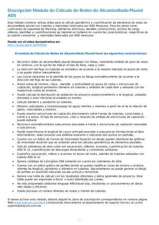 Descripción Módulo de Cálculo de Redes de Alcantarillado Pluvial
ADS
Este módulo contiene rutinas útiles para el cálculo geométrico y cuantificación de elementos de redes de
alcantarillado pluvial con tuberías y materiales fabricados por ADS Mexicana. Para los datos como
coeficiente de rugosidad de Manning, diámetros efectivos, detalles constructivos, anchos de zanja,
rellenos, plantillas y cuantificaciones de material se tomaron en cuenta las características específicas de
la tubería conexiones y materiales fabricados por ADS mexicana.

Puede ver el video demostrativo en:
http://youtu.be/K_KerPtPVHs


       El módulo de Cálculo de Redes de Alcantarillado Pluvial tiene las siguientes características:


       Reconoce redes de alcantarillado pluvial dibujadas con líneas, insertando símbolo de pozo de visita
        en vértices, con la opción de indicar el tipo de línea, capa y color.
       La dirección del flujo en tuberías se establece de acuerdo a la rasante indicada en pozos de visita
        o se puede indicar manualmente.
       Las curvas sanitarias en la plantilla de los pozos se dibuja automáticamente de acuerdo a la
        dirección del flujo de las tuberías.
       Anota cotas de terreno, clave, plantilla y profundidad en pozos de visita y estructuras de
        captación, longitud-pendiente-diámetro en tuberías y símbolos de caída libre y adosada con las
        respectivas cotas de arrastre.
       Puede calcular la distribución de población de proyecto proporcionalmente a la longitud, unidades
        drenadas o área tributaria acumulada en tramos.
       Calcula diámetro y pendiente en tuberías.
       Obtiene velocidades y tirantes(espejo de agua) mínimos y máximos a partir de la de la relación de
        gasto, velocidades y tirantes.
       Puede insertar estructuras de captación directamente sobre tramos de tuberías, conectadas a
        tramo o a pozos. El tipo de estructura, color y rotación de símbolo de estructuras de captación
        puede editarse
       Reconoce automáticamente subcuencas asociadas a tramo y estructuras de captación asociadas
        a subcuencas.
       Puede especificarse la longitud de cauce principal asociado a subcuencas introduciendo el dato
        directamente, seleccionando una polilínea existente o indicando dos puntos en pantalla.
       Cuenta con un Editor de Curvas de Intensidad-Duración en donde pueden diseñarse las gráficas
        de intensidad-duración que se utilizarán para los cálculos geométricas de elementos pluviales.
       Calcula volúmenes de obra como son excavación, rellenos, acarreos, cuantificación de tuberías
        ADS N-12, cuantificación de descargas domiciliarias y conexiones sanitarias.
       Cuantifica excavación, relleno y acarreos en pozos de visita, además de tuberías adosadas con
        tubería ADS N-12
       Genera catálogo de conceptos CNA tomando en cuenta los volúmenes de obra.
       Cuenta con un editor gráfico de perfiles donde se pueden modificar cotas de terreno y arrastre
        además de longitud, pendiente y diámetro en tuberías. Opcionalmente se puede generar el dibujo
        de perfiles en AutoCAD indicando escala vertical y horizontal.
       Genera una tabla de cálculo con los resultados obtenidos y datos generales de proyecto. Esta
        tabla puede ser exportada a Excel o texto delimitado por comas.
       Ha sido programado utilizando lenguaje ARX/Visual Lisp, resultando un procesamiento de datos
        más rápido y eficiente.
       Puede procesar un número ilimitado de nodos y tramos de tuberías.


Si desea activar este módulo, deberá adquirir la clave de autorización correspondiente en nuestra página
Web www.arqcom.com.mx o contactando directamente al departamento de soporte técnico al correo
soporte@arqcom.com.mx




                                                     357
 