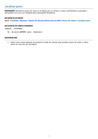 Localizar pozo
PROPOSITO: Identificar pozos de visita en el dibujo por su número o clave centrándolo en pantalla y
marcándolo con una cruz temporal para distinguirlo fácilmente.


SECUENCIA EN MENÚ:
Menú CivilCAD> Módulos> Redes de Alcantarillado pluvial ADS> Pozos de visita> Localizar pozo


SECUENCIA EN LÍNEA COMANDO:
Command: -LOCPVADS

   No. de pozo([ENTER] para        terminar):


SUGERENCIAS:

      Utilice esta rutina después de generar la tabla de cálculo para localizar pozos de visita y editar
       datos en caso de ser necesario.




                                                     365
 