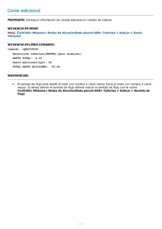 Gasto adicional

PROPOSITO: Introducir información de caudal adicional en tramos de tubería.


SECUENCIA EN MENÚ:
Menú CivilCAD> Módulos> Redes de Alcantarillado pluvial ADS> Tuberías > Indicar > Gasto
Adicional


SECUENCIA EN LÍNEA COMANDO:
Comando: -QADICPLUV
   Seleccione tuberías([ENTER] para terminar):
   GASTO TOTAL:     0.00
   Gasto adicional(lps): 50
   TOTAL GASTO ADICIONAL:      50.00


SUGERENCIAS:


      El sentido de flujo será desde el nodo con número o clave menor hacia el nodo con número o clave
       mayor. Si desea alterar el sentido de flujo deberá indicar el sentido de flujo con la rutina
       CivilCAD> Módulos> Redes de Alcantarillado pluvial ADS> Tuberías > Indicar > Sentido de
       Flujo




                                                  371
 