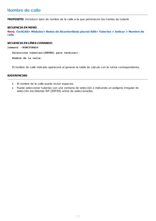 Nombre de calle

PROPOSITO: Introducir dato de nombre de la calle a la que pertenecen los tramos de tubería


SECUENCIA EN MENÚ:
Menú CivilCAD> Módulos> Redes de Alcantarillado pluvial ADS> Tuberías > Indicar > Nombre de
Calle


SECUENCIA EN LÍNEA COMANDO:
Command: -NOMCTUBADS

   Seleccione tuberías([ENTER] para terminar):

   Nombre de la calle:


   El nombre de calle indicado aparecerá al generar la tabla de cálculo con la rutina correspondiente.


SUGERENCIAS:


      El nombre de la calle puede incluir espacios.
      Puede seleccionar tuberías con una ventana de selección o indicando un polígono irregular de
       selección escribiendo WP [ENTER] antes de seleccionarlas.




                                                       372
 