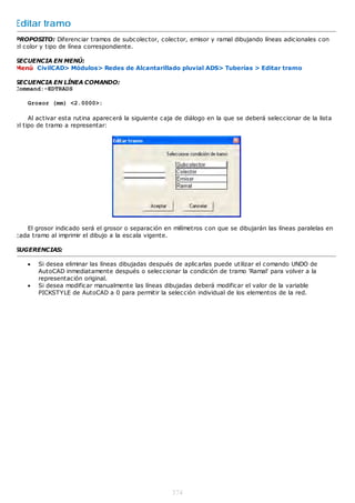 Editar tramo
PROPOSITO: Diferenciar tramos de subcolector, colector, emisor y ramal dibujando líneas adicionales con
el color y tipo de línea correspondiente.

SECUENCIA EN MENÚ:
Menú CivilCAD> Módulos> Redes de Alcantarillado pluvial ADS> Tuberías > Editar tramo

SECUENCIA EN LÍNEA COMANDO:
Command:-EDTRADS

    Grosor (mm) <2.0000>:

     Al activar esta rutina aparecerá la siguiente caja de diálogo en la que se deberá seleccionar de la lista
el tipo de tramo a representar:




   El grosor indicado será el grosor o separación en milímetros con que se dibujarán las líneas paralelas en
cada tramo al imprimir el dibujo a la escala vigente.

SUGERENCIAS:

       Si desea eliminar las líneas dibujadas después de aplicarlas puede utilizar el comando UNDO de
        AutoCAD inmediatamente después o seleccionar la condición de tramo 'Ramal' para volver a la
        representación original.
       Si desea modificar manualmente las líneas dibujadas deberá modificar el valor de la variable
        PICKSTYLE de AutoCAD a 0 para permitir la selección individual de los elementos de la red.




                                                      374
 