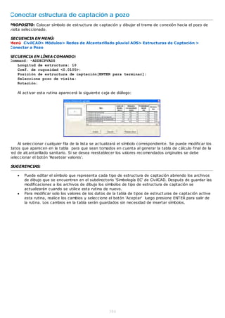 Conectar estructura de captación a pozo
PROPOSITO: Colocar símbolo de estructura de captación y dibujar el tramo de conexión hacia el pozo de
visita seleccionado.

SECUENCIA EN MENÚ:
Menú CivilCAD> Módulos> Redes de Alcantarillado pluvial ADS> Estructuras de Captación >
Conectar a Pozo

SECUENCIA EN LÍNEA COMANDO:
Command: -ADDECPVADS
   Longitud de estructura: 10
   Coef. de rugosidad <0.0100>:
   Posición de estructura de captación[ENTER para terminar]:
   Seleccione pozo de visita:
   Rotación:

    Al activar esta rutina aparecerá la siguiente caja de diálogo:




    Al seleccionar cualquier fila de la lista se actualizará el símbolo correspondiente. Se puede modificar los
datos que aparecen en la tabla para que sean tomados en cuenta al generar la tabla de cálculo final de la
red de alcantarillado sanitario. Si se desea reestablecer los valores recomendados originales se debe
seleccionar el botón 'Resetear valores'.

SUGERENCIAS:

       Puede editar el símbolo que representa cada tipo de estructura de captación abriendo los archivos
        de dibujo que se encuentran en el subdirectorio 'Simbología EC' de CivilCAD. Después de guardar las
        modificaciones a los archivos de dibujo los símbolos de tipo de estructura de captación se
        actualizarán cuando se utilice esta rutina de nuevo.
       Para modificar solo los valores de los datos de la tabla de tipos de estructuras de captación active
        esta rutina, realice los cambios y seleccione el botón 'Aceptar' luego presione ENTER para salir de
        la rutina. Los cambios en la tabla serán guardados sin necesidad de insertar símbolos.




                                                      384
 