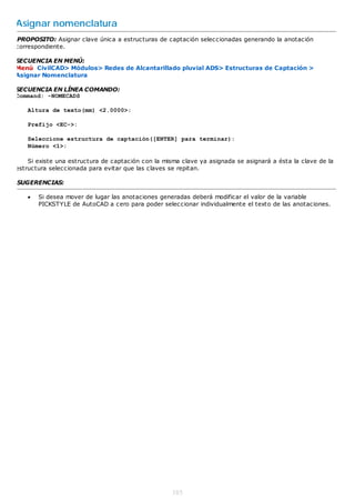 Asignar nomenclatura
PROPOSITO: Asignar clave única a estructuras de captación seleccionadas generando la anotación
correspondiente.

SECUENCIA EN MENÚ:
Menú CivilCAD> Módulos> Redes de Alcantarillado pluvial ADS> Estructuras de Captación >
Asignar Nomenclatura

SECUENCIA EN LÍNEA COMANDO:
Command: -NOMECADS

    Altura de texto(mm) <2.0000>:

    Prefijo <EC->:

    Seleccione estructura de captación([ENTER] para terminar):
    Número <1>:

    Si existe una estructura de captación con la misma clave ya asignada se asignará a ésta la clave de la
estructura seleccionada para evitar que las claves se repitan.

SUGERENCIAS:

       Si desea mover de lugar las anotaciones generadas deberá modificar el valor de la variable
        PICKSTYLE de AutoCAD a cero para poder seleccionar individualmente el texto de las anotaciones.




                                                    385
 