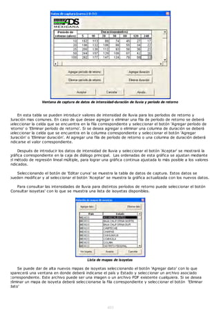 Ventana de captura de datos de intensidad-duración de lluvia y período de retorno


     En esta tabla se pueden introducir valores de intensidad de lluvia para los períodos de retorno y
duración mas comunes. En caso de que desee agregar o eliminar una fila de período de retorno se deberá
seleccionar la celda que se encuentra en la fila correspondiente y seleccionar el botón 'Agregar período de
retorno' o 'Eliminar período de retorno'. Si se desea agregar o eliminar una columna de duración se deberá
seleccionar la celda que se encuentra en la columna correspondiente y seleccionar el botón 'Agregar
duración' o 'Eliminar duración'. Al agregar una fila de período de retorno o una columna de duración deberá
 ndicarse el valor correspondiente.

    Después de introducir los datos de intensidad de lluvia y seleccionar el botón 'Aceptar' se mostrará la
gráfica correspondiente en la caja de diálogo principal. Las ordenadas de esta gráfica se ajustan mediante
el método de regresión lineal múltiple, para lograr una gráfica continua ajustada lo más posible a los valores
ndicados.

   Seleccionando el botón de 'Editar curva' se muestra la tabla de datos de captura. Estos datos se
pueden modificar y al seleccionar el botón 'Aceptar' se muestra la gráfica actualizada con los nuevos datos.

   Para consultar las intensidades de lluvia para distintos períodos de retorno puede seleccionar el botón
Consultar isoyetas' con lo que se muestra una lista de isoyetas disponibles.




                                           Lista de mapas de isoyetas

     Se puede dar de alta nuevos mapas de isoyetas seleccionando el botón 'Agregar dato' con lo que
aparecerá una ventana en donde deberá indicarse el país y Estado y seleccionar un archivo asociado
correspondiente. Este archivo puede ser una imagen o un archivo PDF existente cualquiera. Si se desea
eliminar un mapa de isoyeta deberá seleccionarse la fila correspondiente y seleccionar el botón 'Eliminar
dato'




                                                       403
 